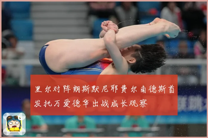 里尔对阵朗斯默尼耶费尔南德斯首发托万爱德华出战成长观察