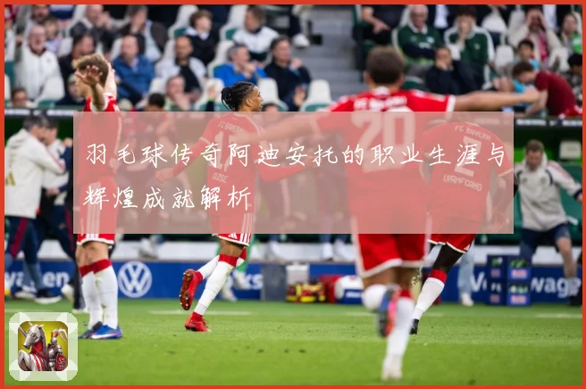 羽毛球传奇阿迪安托的职业生涯与辉煌成就解析
