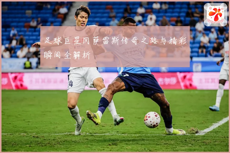 足球巨星冈萨雷斯传奇之路与精彩瞬间全解析