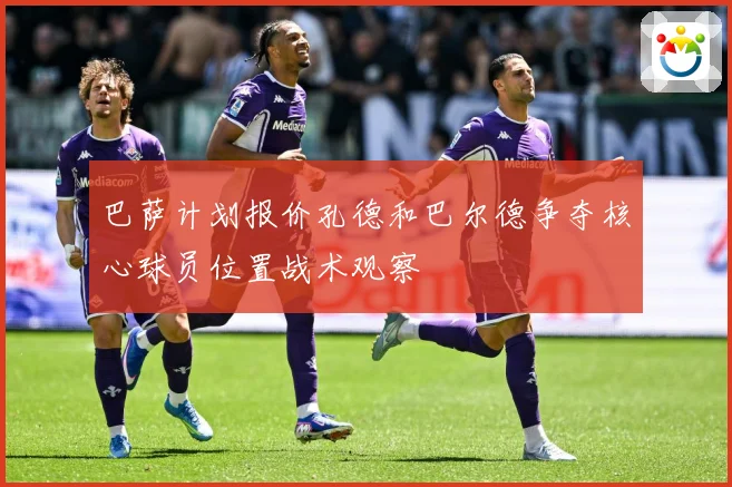巴萨计划报价孔德和巴尔德争夺核心球员位置战术观察