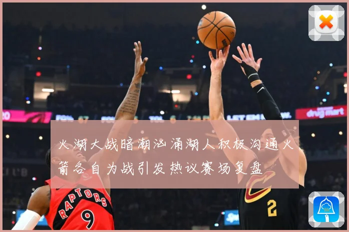 火湖大战暗潮汹涌湖人积极沟通火箭各自为战引发热议赛场复盘