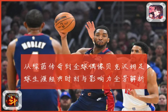 从绿茵传奇到全球偶像贝克汉姆足球生涯经典时刻与影响力全景解析