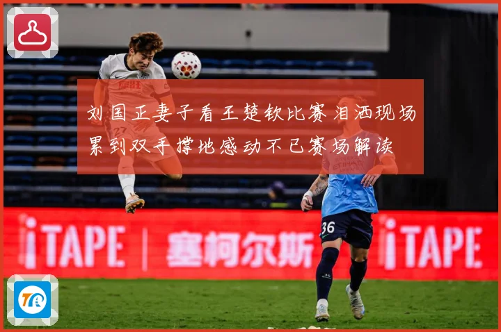 刘国正妻子看王楚钦比赛泪洒现场累到双手撑地感动不已赛场解读