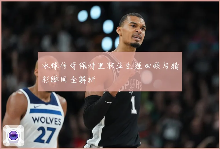 冰球传奇佩特里职业生涯回顾与精彩瞬间全解析