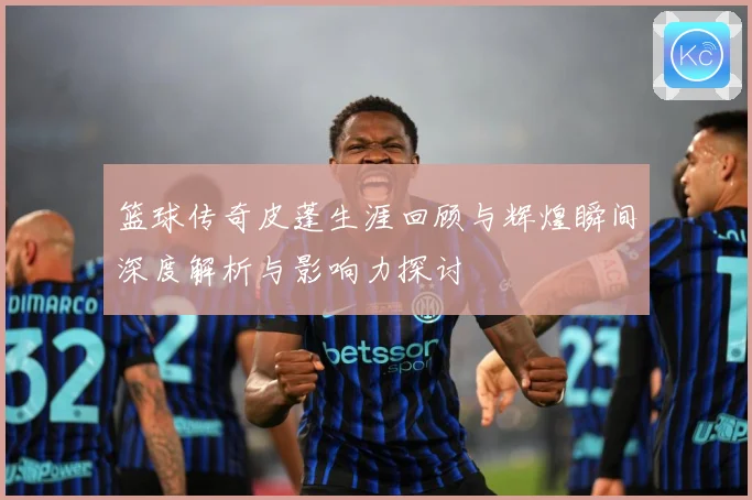 篮球传奇皮蓬生涯回顾与辉煌瞬间深度解析与影响力探讨